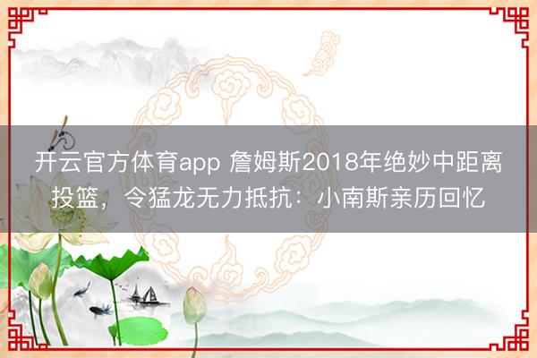 開(kāi)云官方體育app 詹姆斯2018年絕妙中距離投籃，令猛龍無(wú)力抵抗：小南斯親歷回憶