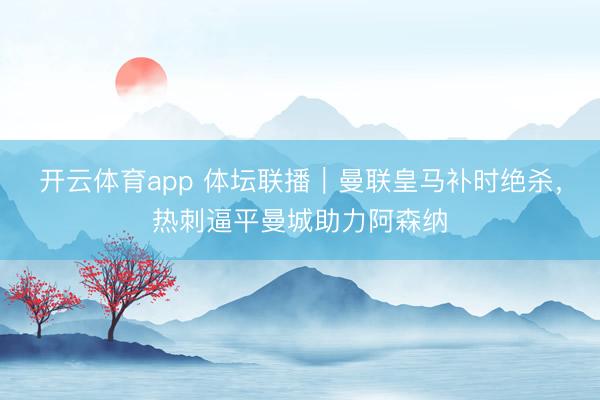 開云體育app 體壇聯(lián)播｜曼聯(lián)皇馬補(bǔ)時(shí)絕殺，熱刺逼平曼城助力阿森納