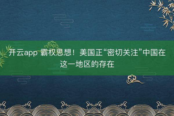 開(kāi)云app 霸權(quán)思想！美國(guó)正“密切關(guān)注”中國(guó)在這一地區(qū)的存在