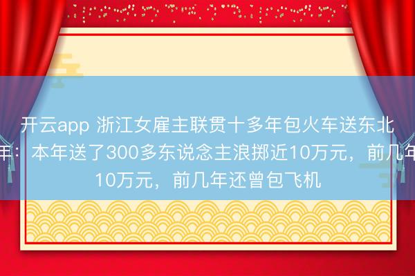 開云app 浙江女雇主聯(lián)貫十多年包火車送東北職工返鄉(xiāng)過年：本年送了300多東說念主浪擲近10萬元，前幾年還曾包飛機
